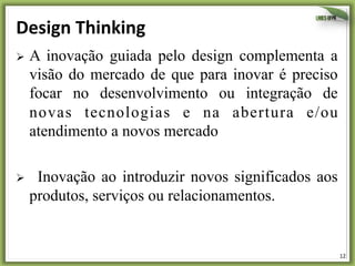 Design	
  Thinking	
  
Ø  A

inovação guiada pelo design complementa a
visão do mercado de que para inovar é preciso
focar no desenvolvimento ou integração de
novas tecnologias e na abertura e/ou
atendimento a novos mercado

Ø 

Inovação ao introduzir novos significados aos
produtos, serviços ou relacionamentos.

12	
  

 