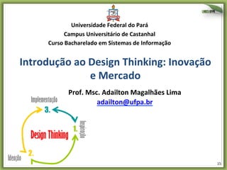 Universidade	
  Federal	
  do	
  Pará	
  
Campus	
  Universitário	
  de	
  Castanhal	
  
Curso	
  Bacharelado	
  em	
  Sistemas	
  de	
  Informação	
  

Introdução	
  ao	
  Design	
  Thinking:	
  Inovação	
  
e	
  Mercado	
  
Prof.	
  Msc.	
  Adailton	
  Magalhães	
  Lima	
  
adailton@ufpa.br	
  	
  

15	
  

 