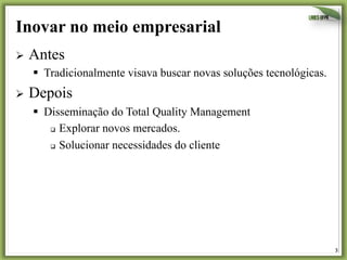 Inovar no meio empresarial
Ø  Antes

§  Tradicionalmente visava buscar novas soluções tecnológicas.
Ø  Depois

§  Disseminação do Total Quality Management
q  Explorar novos mercados.
q  Solucionar necessidades do cliente

3	
  

 