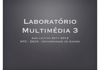 Laboratório
Multimédia 3
       Ano lectivo 2011-2012
NTC - DeCA - Universidade de Aveiro
 