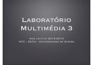 Laboratório
Multimédia 3
       Ano lectivo 2012-2013
NTC - DeCA - Universidade de Aveiro
 