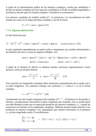 Números complejos y fasores 1.3/6
A partir de la representación gráfica de los números complejos, resulta que multiplicar o
dividir un número complejo por otro equivale a multiplicar o dividir su módulo (agrandarlo o
acortarlo) y hacerlo girar en el plano complejo. El producto es conmutativo.
Los números complejos de módulo unidad (Z = 1) pertenecen a la circunferencia de radio
unidad con centro en el origen del plano complejo y son de la forma:
cos sene f
f f= = +j
j [11]
1.1.d. Algunas aplicaciones
Es fácil demostrar que
( ) ( ) (fórmula de Moivre)cos sen cos sen
n nn n
e e n nf f
f f f f= = = + = +j j
j j [12]
la cual, igualando separadamente sus partes reales e imaginarias, nos conduce directamente a
las fórmulas del seno y coseno de ángulos múltiplos. Así,
( ) ( )2 2 2
2 2
cos sen cos sen 2 sen cos cos2 sen2
sen2 2sen cos cos2 cos sen
f f f f f f f f
f f f f f f
+ = - + = +
= = -
j j j
A partir de la fórmula de Moivre se deducen muchas relaciones trigonométricas: Como
ejercicio, utilícese [9] para obtener:
cos y sen
2 2
e e e ef f f f
f f
- -
+ +
= =
j j j j
j
[13]
Una ecuación con magnitudes complejas debe satisfacerse separadamente por su parte real y
su parte imaginaria. Así, podemos manejar una oscilación sen( )x A tw f= + en la forma
compleja
( )t t
x Ae Ae ew f f w+
= =j j j
[14]
considerando tan sólo la parte imaginaria del complejo ( )t
Ae w f+j
. Al finalizar los desarrollos y
cálculos, consideraremos únicamente la parte imaginaria del resultado. Esto se puede hacer
con toda libertad en tanto que no aparezcan productos de números complejos; i.e., cuando las
ecuaciones son lineales en las magnitudes complejas. Debemos prestar mucha atención a los
productos de números complejos. Así, supongamos que estamos interesados en el producto
y1y2 de dos magnitudes reales. Si escribiésemos
( ) ( )1 1 1
1 2 1 2 1 2 1 2 2 1
2 2 2
x y
x x y y x y x y
x y
ì = +ïï  = - + +í
ï = +ïî
j
j
j

 

 