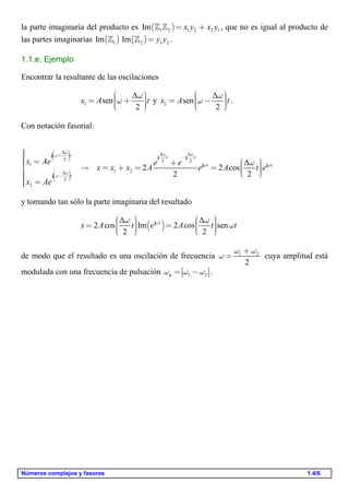 Números complejos y fasores 1.4/6
la parte imaginaria del producto es ( )1 2 1 2 2 1Im x y x y= +  , que no es igual al producto de
las partes imaginarias ( ) ( )1 2 1 2Im Im y y=  .
1.1.e. Ejemplo
Encontrar la resultante de las oscilaciones
1
Δ
sen
2
x A t
w
w
æ ö÷ç= + ÷ç ÷çè ø
y 2
Δ
sen
2
x A t
w
w
æ ö÷ç= - ÷ç ÷çè ø
.
Con notación fasorial:
Δ Δ Δ
2 2 2
1
1 2Δ
2
2
Δ
2 2 cos
2 2
t t t
t t
t
x Ae e e
x x x A e A t e
x Ae
w w ww
w w
w
w
w
æ ö÷ç + ÷ç ÷ -÷çè ø
æ ö÷ç - ÷ç ÷÷çè ø
ìïïï = æ ö+ï ÷ç = + = =í ÷ç ÷çï è øïï =ïî
j j j
j j
j
y tomando tan sólo la parte imaginaria del resultado
( )
Δ Δ
2 cos Im 2 cos sen
2 2
t
x A t e A t tww w
w
æ ö æ ö÷ ÷ç ç= =÷ ÷ç ç÷ ÷ç çè ø è ø
j
de modo que el resultado es una oscilación de frecuencia 1 2
2
w w
w
+
= cuya amplitud está
modulada con una frecuencia de pulsación p 1 2w w w= - .
 