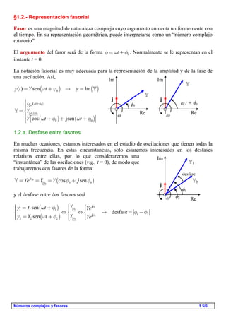 Números complejos y fasores 1.5/6
§1.2.- Representación fasorial
Fasor es una magnitud de naturaleza compleja cuyo argumento aumenta uniformemente con
el tiempo. En su representación geométrica, puede interpretarse como un “número complejo
rotatorio”.
El argumento del fasor será de la forma 0tf w f= + . Normalmente se le representan en el
instante t = 0.
La notación fasorial es muy adecuada para la representación de la amplitud y de la fase de
una oscilación. Así,
( ) ( )0( ) sen Imy t Y t yw j= +  = 
( )
( ) ( )
0
0
0 0cos sen
t
t
Ye
Y
Y t t
w f
w f
w f w f
+
+
ìïïïï=í
ïï é ù+ + +ï ë ûïî
j
j

1.2.a. Desfase entre fasores
En muchas ocasiones, estamos interesados en el estudio de oscilaciones que tienen todas la
misma frecuencia. En estas circunstancias, solo estaremos interesados en los desfases
relativos entre ellas, por lo que consideraremos una
“instantánea” de las oscilaciones (v.g., t = 0), de modo que
trabajaremos con fasores de la forma:
( )0
0 0 0cos senYe Y Yf
f f f= = = +j
j
y el desfase entre dos fasores será
( )
( )
1
1
2
2
1 1 1
1 2
2 2 2
sen
desfase
sen
Yy Y t Ye
Yy Y t Ye
f
f
f
f
w f
f f
w f
ìì ìï= +ï ïïï ï ï   = -í í í
ï ï ï= +ï ï ïîî ïî
j
j
0


j
Re
Im
 t + 0


j
Re
Im
2
2
j
Re
Im
1
1
desfase
 