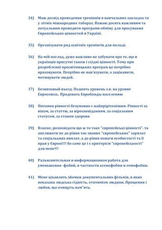34) Маю досвід проведення треніннів в навчальних закладах та
    у літніх міжнародних таборах. Важаю досить важливим та
    актуальним проводити програми обміну для просування
    Європейських цінностей в Україні.


35) Організувати ряд освітніх тренінгів для молоді.


36) На мій погляд, дуже важливо не забувати про те, що в
    українців присутні також і східні цінності. Тому при
    розробленні просвітницьких програм це потрібно
    враховувати. Потрібно не нав'язувати, а зацікавити,
    мотивувати людей.


37) Безвизовый въезд. Поднять уровень з.п. на уровне
    Евросоюза.. Продовать Евробонды населению


38) Питання рівності безумовно є найпрірітенішим. Рівності за
    віком, за статтю, за віросповіданням, за соціальним
    статусом, за станом здоровя


39) Власне, розповідати що ж то таке "європейські цінності". та
    апелювати не до рівня так званих "європейських" зарплат
    та соціалььних виплат, а до рівня поваги особистості та її
    прав у Європі!!! бо саме це і є критерієм "європейськості"
    для мене!!!


40) Разъяснительная и информационная работа для
    уменьшения -фобий, в частности ксенофобии и гомофобии.


41) Мене цікавлять зйомки документальних фільмів, в яких
    показана людська гідність, отптимізм людини. Прощення і
    любов, що очищуть пам"ять.
 