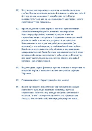 42) Хочу влаштувати реальну допомогу малозабезпеченим
    сім"ям. В мене маленька дитина, і залишається багато речей.
    А хтось не має можливості придбати ці речі. Я хочу
    віддавати їх, тому хто не має можливості купувати, і у кого
    скрутна життєва ситуація....


43) Права людини в нашій державі повинні бути основним
    законодавчим принципом. Повинна виконуватись
    Конституція і українці повинні прагнути жити за
    європейськими стандартами. Люди мають мати достатній
    рівень доходів, а не жити від зарплати до зарплати.
    Насильство -це наслідок злиднів і розчарування (як
    правило), а злидні породжують відповідний менталітет.
    Наші люди не відчувають себе вільними, впевненими в
    завтрашньому дні. Люди бояться народжувати дітей, адже
    не впевнені в тому, чи зможуть їх забезпечити. Не кажучи
    про вищу освіту. Закон повинен бути рівним для всіх. І
    багатих, і небагатих людей.


44) Надо создать серию фильмов против насилия и запустить на
    широкий экран, и выложить на все доступные сервера
    Украины...


45) Розвивати ціності Євроітергації серед молоді


46) Я хочу проводити якнайбільше інформаційних заходів
    задля того, щоб люди розуміли насправді що таке
    європейські цінності. В ці заходи в ходять: кампанії по
    школам, "живе" спілкування на всіляких громадських
    заходах, екологічні акції, міжнародні програми тощо...
 