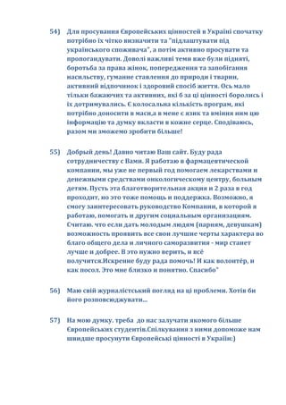 54) Для просування Європейських цінностей в Україні спочатку
    потрібно їх чітко визначити та "підлаштувати під
    українського споживача", а потім активно просувати та
    пропогандувати. Доволі важливі теми вже були підняті,
    боротьба за права жінок, попередження та запобігання
    насильству, гуманне ставлення до природи і тварин,
    активний відпочинок і здоровий спосіб життя. Ось мало
    тільки бажаючих та активних, які б за ці цінності боролись і
    їх дотримувались. Є колосальна кількість програм, які
    потрібно доносити в маси,а в мене є язик та вміння ним цю
    інформацію та думку вкласти в кожне серце. Сподіваюсь,
    разом ми зможемо зробити більше!


55) Добрый день! Давно читаю Ваш сайт. Буду рада
    сотрудничеству с Вами. Я работаю в фармацевтической
    компании, мы уже не первый год помогаем лекарствами и
    денежными средствами онкологическому центру, больным
    детям. Пусть эта благотворительная акция и 2 раза в год
    проходит, но это тоже помощь и поддержка. Возможно, я
    смогу заинтересовать руководство Компании, в которой я
    работаю, помогать и другим социальным организациям.
    Считаю. что если дать молодым людям (парням, девушкам)
    возможность проявить все свои лучшие черты характера во
    благо общего дела и личного саморазвития - мир станет
    лучше и добрее. В это нужно верить, и всё
    получится.Искренне буду рада помочь! И как волонтёр, и
    как посол. Это мне близко и понятно. Спасибо"


56) Маю свій журналістський погляд на ці проблеми. Хотів би
    його розповсюджувати...


57) На мою думку. треба до нас залучати якомого більше
    Європейських студентів.Спілкування з ними допоможе нам
    швидше просунути Європейські цінності в Україін:)
 