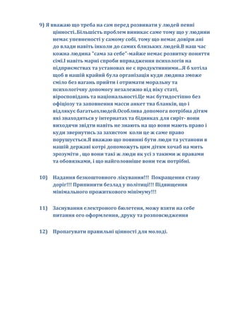 9) Я вважаю що треба на сам перед розвивати у людей певні
      цінності..Більшість проблем виникає саме тому що у людини
      немає упевненості у самому собі, тому що немає довіри ані
      до влади навіть інколи до самих близьких людей.В наш час
      кожна людина "сама за себе"-майже немає розвитку поняття
      сімї.І навіть марні спроби впрвадження психологів на
      підприємствах та установах не є продуктивними...Я б хотіла
      щоб в нашій крайнй була організація куди людина зможе
      сміло без вагань прийти і отримати моральну та
      психологічну допомогу незалежно від віку статі,
      віросповідань та національності.Це має бутидостіпно без
      офіціозу та заповнення масси анкет тва бланків, що і
      відлякує багатьохлюдей.Особлива допомога потрібна дітям
      які знаходяться у інтернатах та бідинках для сиріт- вони
      виходячи звідти навіть не знають на що вони мають право і
      куди звернутись за захистом коли це ж саме право
      порушується.Я вважаю що повинні бути люди та установи в
      нашій державі котрі допоможуть цим дітям хочаб на мить
      зрозуміти , що вони такі ж люди як усі з такими ж правами
      та обовязками, і що найголовніше вони теж потрібні.


10) Надання безкоштовного лікування!!! Покращення стану
    доріг!!! Припинити безлад у політиці!!! Підвищення
    мінімального прожиткового мінімуму!!!


11) Заснування електроного бюлетеня, можу взяти на себе
    питання ого оформлення, друку та розповсюдження


12) Пропагувати правильні цiнностi для молодi.
 