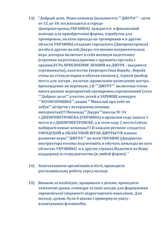 13) "Добрый день. Наша команда (называется ""ДЖУРА"" - дети
    от 12 до 18 лет,находится в городе
    Днепропетровск,УКРАИНА) нуждается в финансовой
    помощи для приобретения формы, атрибутов для
    тренировок, оплаты проезда на тренировки и в другие
    областя УКРАИНЫ,создание городского (Днепропетровск)
    штаба и других целей.Джура это военно патриотическая
    игра ,которая включает в себя военную подготовку
    (строевая подготовка,приемы с оружием,стрельба с
    оружия,ЕСТЬ ПРИСВОЕНИЕ ЗВАНИЯ по ДЖУРЕ - выдаются
    сертиыикаты), казачество (перехрестная борьба , борьба
    стена на стену,история и обычаи козаков,), туризм (выбор
    места для лагеря , палатки ,правильное разведение костра ,
    прохождение по веревкам, ).В ""ДЖУРУ"" включены очень
    много разных мероприятий,тренировок,соревнований (этап
    ""Добрые дела"",участие детей в ЗАРНИЦЕ,конкурсе
    ""КОТИГОРОШКО"",акции ""Миколай про тебе не
    забув"",встречи с ветеранами,помощь
    интернатам)!!!!Команда""Джура""школы № 34
    г.ДНЕПРОПЕТРОВСКА (УКРАИНА) в прошлом году заняла 1
    место в г.ДНЕПРОПЕТРОВСКЕ, а в этом году 2 место.Сейчас
    набираем новые команды!!!.В каждом регионе создается
    ГОРОДСКОЙ и ОБЛАСТНОЙ ШТАБ ДЖУРЫ!!!В планах
    развитие игры""ДЖУРА"" по всей УКРАИНЕ (Джуристы-
    инструктора готовы подготовить и обучать команды во всех
    областях УКРАИНЫ) и в других странах.Надеемся на Вашу
    поддержку и сотрудничество (в любой форме). "


14) Започаткувати організацію в місті, проводити
    роз'яснювальну роботу серед молоді.


15) Вважаю за необхідне, працювати з дітьми, проводити
    тематичні уроки, семінари та інші заходи для формування
    європейської свідомості підростаючого покоління. Для
    молоді, думаю, було б цікаво і привернуло увагу -
    влаштування флешмобів.
 