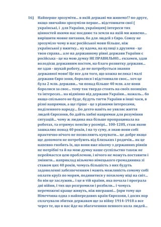 16) Найперше зрозуміти... в якій державі ми живемо!? по-друге,
    якщо звичайно зрозуміли перше... відстоювати свої (
    українські, і для України, українцям) інтереси тих
    цінностей якими нас поєднює та земля на якій ми живемо...
    вирішити мовне питання, бо для людей з Євро. Союзу не
    зрозуміло чому в нас російської мови більше, ніж
    української у вжитку... ну вдома, на вулиці з друзями - це
    твоя справа... але на державному рівні держави України є
    російська - це на мою думку НЕ ПРАВИЛЬНО... екзамен, здав
    володієш державним постом, на благо розвитку держави...
    не здав - шукай роботу, де не потребується знання
    державної мови! Це все для того, що кожна велика і малі
    держави Євро зони, боролися і відстоювали своє... хоч це
    була 2 млн. держави... чи понад більше 40 млн. але вони
    боролися за своє... тому так твердо стоять на своїх позиціях
    та інтересах... на відмінно від держави України... нажаль... бо
    якщо спільного не буде, будуть тягти України в інші часи, в
    різні напрямки, а ще гірше - це з різними інтересами,
    поділенного народу... Бо дехто навіть не уявляє життя
    людей Єврозони, бо дайть хибні напрямки для розуміння
    ситуацій... чому ж людина яка більше пропрацювала на
    роботах, та отримує пенсію у розмірі... 100-120$, стаж якою
    зашкалює понад 40 років, і на ту суму, я знаю вони собі
    практично нічого не позволяють купувати... це добре якщо
    ще допомоги не потребують від близьких і родичів... як це
    напевно гнобить їх, що вони вже нікому з державних рівнів
    не потрібні та й на мою думку наше суспільство також не
    переймаєтся цею проблемою, і нічого не можуть поставити і
    змінити... наприклад візьмемо німецького громадянина зі
    стажом цих 40 років, чомусь більшість з них будуть
    задоволенні забезпеченням і мають можливість сомому собі
    оплати круїз по морям, подивитися у похилому віці на світ...
    бо він це заслужив... і це в тій країни, яка почала і програла
    дві війни, і тих що розгромили і розбили... і чомусь
    переможені краще живуть, ніж виграшні... (при тому що
    Німеччина одна з найпередових країн Єврозони, і досих пор
    сплачували збитки державам ще за війну 1914-1918 а все
    через те, що в нас йде на збагаченння певного кола людей...
 