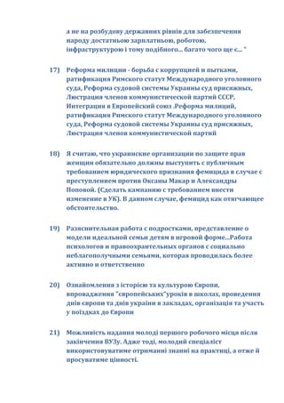 а не на розбудову державних рівнів для забезпечення
     народу достатньою зарплатньою, роботою,
     інфраструктурою і тому подібного... багато чого ще є... "


17) Реформа милиции - борьба с коррупцией и пытками,
    ратификация Римского статут Международного уголовного
    суда, Реформа судовой системы Украины суд присяжных,
    Люстрация членов коммунистической партий СССР,
    Интеграция в Европейский союз .Реформа милиций,
    ратификация Римского статут Международного уголовного
    суда, Реформа судовой системы Украины суд присяжных,
    Люстрация членов коммунистической партий


18) Я считаю, что украинские организации по защите прав
    женщин обязательно должны выступить с публичным
    требованием юридического признания фемицида в случае с
    преступлением против Оксаны Макар и Александры
    Поповой. (Сделать кампанию с требованием внести
    изменение в УК). В данном случае, фемицид как отягчающее
    обстоятельство.


19) Разяснительная работа с подростками, представление о
    модели идеальной семьи детям в игровой форме...Работа
    психологов и правоохрантельных органов с социально
    неблагополучными семьями, которая проводилась более
    активно и ответственно


20) Ознайомлення з історією та культурою Європи,
    впровадження "європейських"уроків в школах, проведення
    днів європи та днів україни в закладах, організація та участь
    у поїздках до Європи


21) Можливість надання молоді першого робочого місця після
    закінчення ВУЗу. Адже тоді, молодий спеціаліст
    використовуватиме отриманні знанні на практиці, а отже й
    просуватиме цінності.
 