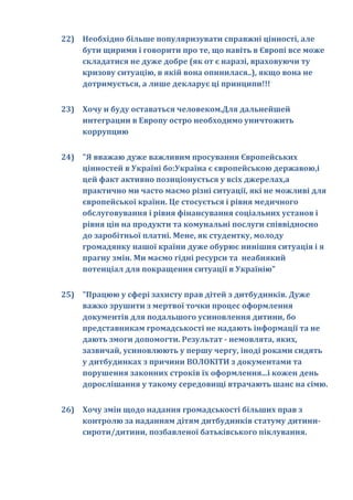 22) Необхідно більше популяризувати справжні цінності, але
    бути щирими і говорити про те, що навіть в Європі все може
    складатися не дуже добре (як от є наразі, враховуючи ту
    кризову ситуацію, в якій вона опинилася..), якщо вона не
    дотримується, а лише декларує ці принципи!!!


23) Хочу и буду оставаться человеком.Для дальнейшей
    интеграции в Европу остро необходимо уничтожить
    коррупцию


24) "Я вважаю дуже важливим просування Європейських
    цінностей в Україні бо:Україна є європейською державою,і
    цей факт активно позиціонується у всіх джерелах,а
    практично ми часто маємо різні ситуації, які не можливі для
    європейської країни. Це стосується і рівня медичного
    обслуговування і рівня фінансування соціальних установ і
    рівня цін на продукти та комунальні послуги співвідносно
    до заробітньої платні. Мене, як студентку, молоду
    громадянку нашої країни дуже обурює нинішня ситуація і я
    прагну змін. Ми маємо гідні ресурси та неабиякий
    потенціал для покращення ситуації в Українію"


25) "Працюю у сфері захисту прав дітей з дитбудинків. Дуже
    важко зрушити з мертвої точки процес оформлення
    документів для подальшого усиновлення дитини, бо
    представникам громадськості не надають інформації та не
    дають змоги допомогти. Результат - немовлята, яких,
    зазвичай, усиновлюють у першу чергу, іноді роками сидять
    у дитбудинках з причини ВОЛОКІТИ з документами та
    порушення законних строків їх оформлення...і кожен день
    дорослішання у такому середовищі втрачають шанс на сімю.


26) Хочу змін щодо надання громадськості більших прав з
    контролю за наданням дітям дитбудинків статуму дитини-
    сироти/дитини, позбавленої батьківського піклування.
 