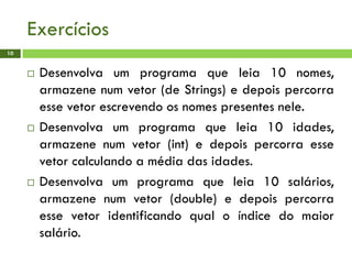 Exercícios
 Desenvolva um programa que leia 10 nomes,
armazene num vetor (de Strings) e depois percorra
esse vetor escrevendo os nomes presentes nele.
 Desenvolva um programa que leia 10 idades,
armazene num vetor (int) e depois percorra esse
vetor calculando a média das idades.
 Desenvolva um programa que leia 10 salários,
armazene num vetor (double) e depois percorra
esse vetor identificando qual o índice do maior
salário.
10
 