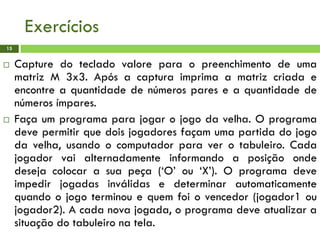Exercícios
 Capture do teclado valore para o preenchimento de uma
matriz M 3x3. Após a captura imprima a matriz criada e
encontre a quantidade de números pares e a quantidade de
números ímpares.
 Faça um programa para jogar o jogo da velha. O programa
deve permitir que dois jogadores façam uma partida do jogo
da velha, usando o computador para ver o tabuleiro. Cada
jogador vai alternadamente informando a posição onde
deseja colocar a sua peça (‘O’ ou ‘X’). O programa deve
impedir jogadas inválidas e determinar automaticamente
quando o jogo terminou e quem foi o vencedor (jogador1 ou
jogador2). A cada nova jogada, o programa deve atualizar a
situação do tabuleiro na tela.
15
 