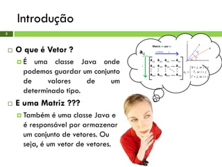 Introdução
2
 O que é Vetor ?
 É uma classe Java onde
podemos guardar um conjunto
de valores de um
determinado tipo.
 E uma Matriz ???
 Também é uma classe Java e
é responsável por armazenar
um conjunto de vetores. Ou
seja, é um vetor de vetores.
 