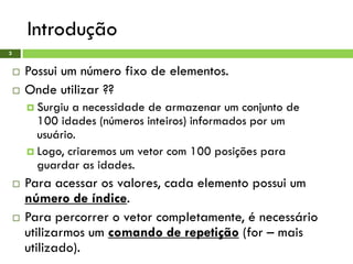 Introdução
3
 Possui um número fixo de elementos.
 Onde utilizar ??
 Surgiu a necessidade de armazenar um conjunto de
100 idades (números inteiros) informados por um
usuário.
 Logo, criaremos um vetor com 100 posições para
guardar as idades.
 Para acessar os valores, cada elemento possui um
número de índice.
 Para percorrer o vetor completamente, é necessário
utilizarmos um comando de repetição (for – mais
utilizado).
 