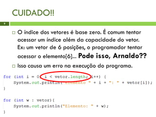CUIDADO!!
 O índice dos vetores é base zero. É comum tentar
acessar um índice além da capacidade do vetor.
Ex: um vetor de 6 posições, o programador tentar
acessar o elemento[6]... Pode isso, Arnaldo??
 Isso causa um erro na execução do programa.
9
 