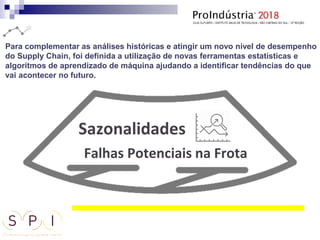 Para complementar as análises históricas e atingir um novo nível de desempenho
do Supply Chain, foi definida a utilização de novas ferramentas estatísticas e
algoritmos de aprendizado de máquina ajudando a identificar tendências do que
vai acontecer no futuro.
 