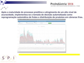 Após a maturidade do processo preditivo e atingimento de um alto nível de
acuracidade, implementou-se a tomada de decisão automatizada como
reprogramação automática de fretes e distribuição de produtos em câmaras frias.
 