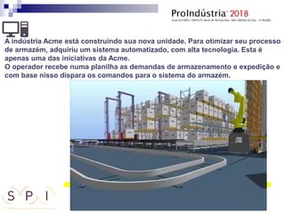A indústria Acme está construindo sua nova unidade. Para otimizar seu processo
de armazém, adquiriu um sistema automatizado, com alta tecnologia. Esta é
apenas uma das iniciativas da Acme.
O operador recebe numa planilha as demandas de armazenamento e expedição e
com base nisso dispara os comandos para o sistema do armazém.
 