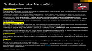 12CUSTOMER© 2018 SAP SE or an SAP affiliate company. All rights reserved. ǀ
As principais tendências do setor de automóveis
Processo de compra
Conectividade é a palavra-chave do processo de compra se as empresas quiserem inovar no mercado. Muitas marcas já perceberam que o consumidor
não gosta de perder muito tempo em concessionárias,
Pensando nisso, a Mitsubishi abriu concessionárias em shoppings centers do Reino Unido e mudou o seu processo de compra. Hoje, o cliente pode
conversar com vendedores online. Escolhendo o modelo, ele pode ir até o local, retirar o carro e testá-lo durante a sua rotina real. Além de estreitar o
relacionamento com o cliente, a marca mudou o seu local de vendas e investiu em uma experiência mais realista para o consumidor.
Outras companhias já deram um passo além no processo de compra. É o caso da Citroën e da Tesla. Ambas permitem que os consumidores comprem
seus carros 100% online, sendo que na Citroën a comercialização só é possível para os modelos C3 e Aircross. Já a Tesla, não permite a compra de
veículos presencial.
TaaS (Transportation as a service)
A mobilidade é um dos desafios nas grandes cidades e os carros ganharam um pouco a fama de vilões. Para facilitar o processo, algumas montadoras
estão investindo em novo modelo que o transporte para serviço, cujo princípio vem da economia compartilhada.
Um exemplo é o DriveNow, serviço criado pela BMW e disponível em 13 cidades da Europa. A ideia é o cliente alugar um carro de luxo utilizando um
aplicativo. Para utilizá-lo, basta fazer um cadastro e enviar uma foto da carteira de motorista. Com o smartphone, a pessoa pode escolher o veículo,
compartilhar a sua localização e ir até o carro mais próximo para dirigir. A porta e a partida também acontecem via aplicativo. Quando finalizar o trajeto é
só estacionar o carro e efetuar o pagamento. O uso é cobrado por minuto e não precisa reabastecer o veículo.
Carros autônomos
A autonomia dos veículos é uma área promissora do setor automobilístico. No mercado atual, podemos destacar os esforços da Toyota para investir
nessa inovação. A fabricante injetou US$ 500 milhões no Uber para desenvolver em conjunto pesquisas que aceleram a produção de carros que dirigem
sozinhos.
Open source
Que tal deixar os seus consumidores projetarem o carro dos seus sonhos? Foi o que a Local Motors fez: desenvolveu carros usando pequenas
fábricas, com inovação aberta e uma manufatura digital.
O processo mescla autonomia com cocriação, dois conceitos que estão atrelados a inovação. Nesse cenário, o consumidor se cadastra em uma
comunidade e ajuda a desenvolver um carro, desde o design até o motor. O Fiat MIO, carro conceito, foi todo criado em um processo de colaboração
intenso dos próprios clientes da marca.
Tendências Automotiva - Mercado Global
 
