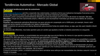 13CUSTOMER© 2018 SAP SE or an SAP affiliate company. All rights reserved. ǀ
As principais tendências do setor de automóveis
Blockchain
A tecnologia de Blockchain permitiu a expansão das criptomoedas, mudando a forma que realizamos transações financeiras online.
Ainda é algo recente no mercado, por isso suas aplicações não foram totalmente exploradas.
Entretanto, já tem companhias automobilísticas olhando para essa tecnologia como uma forma de inovar no mercado. São elas:
Mercedes: criação de uma criptomoeda própria, a MobiCoin para recompensar motoristas que tenham bons hábitos de condução
ecológicas;
Porsche: está explorando aplicativos Blockchain nos seus veículos em cooperação com a XAIN para, por exemplo, travar e abrir
portas de carros usando uma aplicação com dados criptografados;
BMW: investindo em parcerias com startup Blockchain para encontrar fontes de cobalto éticas, ou seja, que não usam trabalho infantil
ou escravo.
As soluções são diferentes, mas todas apontam para um cenário que ajudará a manter a indústria automotiva na vanguarda.
Conectividade
Em um futuro não tão distante, a conectividade dos carros será algo que virá de fábrica. Ao menos é o que aponta a pesquisa da
Envolve ETFs: 98% dos veículos terão mecanismos que estimulam a conexão.
Já existem no mercado algumas tecnologias como V2V (Vehicle to Vehicle) e V2X (Vehicle to Everything) que possibilitam a conexão
dos carros além dos smartphones. Por exemplo, os automóveis poderão identificar objetos e notificar o motorista, ligar para um
contato específico em caso de emergência ou prestar assistência na hora de realizar a baliza.
Se você leu o texto até aqui procurando alguma montadora que lançou carros voadores, talvez tenha se decepcionado um pouco.
Mas, com tanta tecnologia, investimento e anseios dos clientes por uma mudança profunda no conceito de mobilidade, pode ser que
a invenção saia das telas e vire realidade, não é mesmo?
O futuro é promissor, porém, a indústria automotiva deve centralizar seus esforços nas necessidades dos clientes e assumir riscos em
direção à inovação.
Tendências Automotiva - Mercado Global
 
