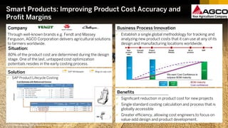 Smart Products: Improving Product Cost Accuracy and
Profit Margins
Benefits
 Significant reduction in product cost for new projects
 Single standard costing calculation and process that is
globally accessible
 Greater efficiency, allowing cost engineers to focus on
value-add design and product development.
©2017 SAP SE or an SAP affiliate company. All rights reserved.
Partner
MHP
Company
Through well-known brands e.g. Fendt and Massey
Ferguson, AGCO Corporation delivers agricultural solutions
to farmers worldwide.
Situation:
80% of the product cost are determined during the design
stage. One of the last, untapped cost optimization
potentials resides in the early costing process.
Business Process Innovation
© blog.audi.de
 Establish a single global methodology for tracking and
analyzing new product costs that it can use at any of its
design and manufacturing locations worldwide.
Solution Blog on sap.comSAP Whitepaper
 SAP Product Lifecycle Costing
 