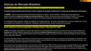 68CUSTOMER© 2017 SAP SE or an SAP affiliate company. All rights reserved. ǀ
BNDES destinará R$ 6,7 milhões para projetos de redes de recarga de veículos elétricos
Iniciativas desenvolvidas pela Embrapii criarão modelos de estações residenciais e comerciais de diferentes velocidades
O BNDES – Banco Nacional de Desenvolvimento Econômico e Social – destinará R$ 6,7 milhões para dois projetos de
desenvolvimento de redes de recarga de veículos elétricos no Brasil. Os recursos são provenientes do Funtec, um fundo do
próprio banco não reembolsável e dedicado a projetos de pesquisa aplicada, desenvolvimento tecnológico e inovação.
As instituições desenvolverão modelos de estações de recarga lenta (8 a 16 horas), semirrápida (2 a 4 horas) e rápida (até 1 hora)
que poderão ser instaladas em residências, shoppings, estacionamentos, postos de gasolinas e estradas.
Notícias do Mercado Brasileiro
Here fornecerá sistemas integrados de trânsito em tempo real para a Hyundai na América Latina
Novos modelos da marca terão disponíveis o Here Map Content e o Here Real Time Traffic
A Here Technologies, especialista em serviços de mapeamento e localização para a indústria automotiva, fechou um acordo inédito com a
Hyundai para fornecer sistemas integrados de informação de trânsito em tempo real para todos os novos veículos da marca na América
Latina. Com a Hyundai, a Here passa a atender quatro montadoras na região: a empresa já fornece sistemas de tráfego em tempo real para
Honda, Mitsubishi e Renault.
O sistema Here Map Content, que estará nos veículos da marca, é indicado para serviços em aplicativos de navegação ou roteamento, bem
como cartografia entre outros. Com sua ferramenta de coleta, o produto oferece um conjunto abrangente de dados, incluindo rodovias, ruas
residenciais, locais, pontos de referência e pontos de interesse.
Outro produto que será disponível para os Hyundai será o Here Real Time Traffic, serviço em tempo real que agrega dados de uma rede global
de frotas de carros conectados de várias marcas para fornecer informações sobre as condições de tráfego. Com isso, os motoristas terão
acesso contínuo a informações precisas sobre as condições das estradas e ruas. O sistema também pode ser processado e utilizado pelos
aplicativos ADAS (Sistemas Avançados de Assistência ao Motorista) dos veículos.
 