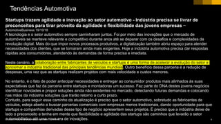 9CUSTOMER© 2018 SAP SE or an SAP affiliate company. All rights reserved. ǀ
Startups trazem agilidade e inovação ao setor automotivo - Indústria precisa se livrar de
preconceitos para tirar proveito da agilidade e flexibilidade das jovens empresas –
AutomotiveBusiness 19/10/18
A tecnologia e o setor automotivo sempre caminharam juntos. Foi por meio das inovações que o mercado de
automóveis se manteve relevante e competitivo durante anos até se deparar com os desafios e complexidades da
revolução digital. Mais do que impor novos processos produtivos, a digitalização também abriu espaço para atender
necessidades dos clientes, que se tornaram ainda mais exigentes. Hoje a indústria automotiva precisa dar respostas
rápidas aos consumidores, atendendo às demandas de forma precisa e imediata.
Neste cenário, a colaboração entre fabricantes de veículos e startups é uma forma de acelerar a evolução do setor e
aproximar a indústria tradicional das principais tendências mundiais. Outro benefício dessa parceria é a redução de
despesas, uma vez que as startups realizam projetos com mais velocidade e custos menores.
No entanto, é o fato de poder antecipar necessidades e entregar ao consumidor produtos mais alinhados às suas
expectativas que faz da parceria entre startups e montadoras um sucesso. Faz parte do DNA destes jovens negócios
identificar novidades e propor soluções ainda não existentes no mercado, detectando futuras demandas e colocando
nas mãos da indústria soluções que trarão retorno a curto prazo.
Contudo, para seguir esse caminho da atualização é preciso que o setor automotivo, sobretudo as fabricantes de
veículos, esteja aberto a buscar parcerias comerciais com empresas menos tradicionais, dando oportunidade para que
startups e companhias derivadas desse tipo de negócio apresentem seus projetos. É preciso que a indústria deixe de
lado o preconceito e tenha em mente que flexibilidade e agilidade das startups são caminhos que levarão o setor
automobilístico até uma nova era de inovações.
Tendências Automotiva
 
