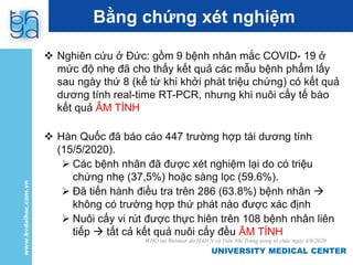 UNIVERSITY MEDICAL CENTER
UNIVERSITY MEDICAL CENTER
Bằng chứng xét nghiệm
 Nghiên cứu ở Đức: gồm 9 bệnh nhân mắc COVID- 19 ở
mức độ nhẹ đã cho thấy kết quả các mẫu bệnh phẩm lấy
sau ngày thứ 8 (kể từ khi khởi phát triệu chứng) có kết quả
dương tính real-time RT-PCR, nhưng khi nuôi cấy tế bào
kết quả ÂM TÍNH
 Hàn Quốc đã báo cáo 447 trường hợp tái dương tính
(15/5/2020).
 Các bệnh nhân đã được xét nghiệm lại do có triệu
chứng nhẹ (37,5%) hoặc sàng lọc (59.6%).
 Đã tiến hành điều tra trên 286 (63.8%) bệnh nhân 
không có trường hợp thứ phát nào được xác định
 Nuôi cấy vi rút được thực hiên trên 108 bệnh nhân liên
tiếp  tất cả kết quả nuôi cấy đều ÂM TÍNH
WHO tại Webinar do HAIVN và Viện Nhi Trung ương tổ chức ngày 4/9/2020
 