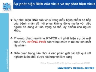 UNIVERSITY MEDICAL CENTER
UNIVERSITY MEDICAL CENTER
Sự phát hiện RNA của virus và sự phát hiện virus
 Sự phát hiện RNA của virus trong mẫu bệnh phẩm hô hấp
của bệnh nhân đã hồi phục không đồng nghĩa với việc
người đó đang ở tình trạng có thể lây nhiễm cho người
khác.
 Phương pháp real-time RT-PCR chỉ phát hiện sự có mặt
của RNA, KHÔNG PHẢI các vi hạt chứa vi rút có tính chất
lây nhiễm
 Điều quan trọng cần nhớ là việc phiên giải các kết quả xét
nghiệm luôn phải được kết hợp với lâm sàng
WHO tại Webinar do HAIVN và Viện Nhi Trung ương tổ chức ngày 4/9/2020
 