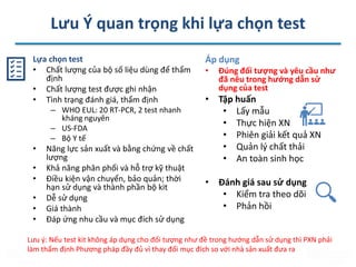 Lưu Ý quan trọng khi lựa chọn test
Lựa chọn test
• Chất lượng của bộ số liệu dùng để thẩm
định
• Chất lượng test được ghi nhận
• Tình trạng đánh giá, thẩm định
– WHO EUL: 20 RT-PCR, 2 test nhanh
kháng nguyên
– US-FDA
– Bộ Y tế
• Năng lực sản xuất và bằng chứng về chất
lượng
• Khả năng phân phối và hỗ trợ kỹ thuật
• Điều kiện vận chuyển, bảo quản; thời
hạn sử dụng và thành phần bộ kit
• Dễ sử dụng
• Giá thành
• Đáp ứng nhu cầu và mục đích sử dụng
Áp dụng
• Đúng đối tượng và yêu cầu như
đã nêu trong hướng dẫn sử
dụng của test
• Tập huấn
• Lấy mẫu
• Thực hiện XN
• Phiên giải kết quả XN
• Quản lý chất thải
• An toàn sinh học
• Đánh giá sau sử dụng
• Kiểm tra theo dõi
• Phản hồi
Lưu ý: Nếu test kit không áp dụng cho đối tượng như đề trong hướng dẫn sử dụng thì PXN phải
làm thẩm định Phương pháp đầy đủ vì thay đổi mục đích so với nhà sản xuất đưa ra
 
