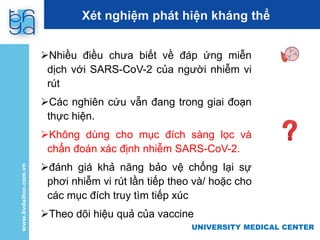 UNIVERSITY MEDICAL CENTER
Xét nghiệm phát hiện kháng thể
Nhiều điều chưa biết về đáp ứng miễn
dịch với SARS-CoV-2 của người nhiễm vi
rút
Các nghiên cứu vẫn đang trong giai đoạn
thực hiện.
Không dùng cho mục đích sàng lọc và
chẩn đoán xác định nhiễm SARS-CoV-2.
đánh giá khả năng bảo vệ chống lại sự
phơi nhiễm vi rút lần tiếp theo và/ hoặc cho
các mục đích truy tìm tiếp xúc
Theo dõi hiệu quả của vaccine
 