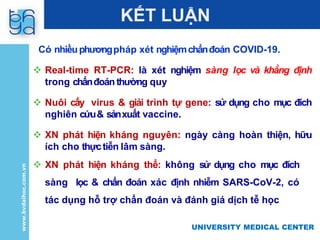 UNIVERSITY MEDICAL CENTER
UNIVERSITY MEDICAL CENTER
KẾT LUẬN
Có nhiềuphươngpháp xét nghiệmchẩnđoán COVID-19.
 Real-time RT-PCR: là xét nghiệm sàng lọc và khẳng định
trong chẩnđoán thường quy
 Nuôi cấy virus & giải trình tự gene: sử dụng cho mục đích
nghiên cứu& sảnxuất vaccine.
 XN phát hiện kháng nguyên: ngày càng hoàn thiện, hữu
ích cho thựctiễn lâm sàng.
 XN phát hiện kháng thể: không sử dụng cho mục đích
sàng lọc & chẩn đoán xác định nhiễm SARS-CoV-2, có
tác dụng hỗ trợ chẩn đoán và đánh giá dịch tễ học
 