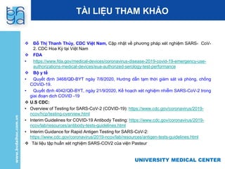 UNIVERSITY MEDICAL CENTER
TÀI LIỆU THAM KHẢO
 Đỗ Thị Thanh Thủy, CDC Việt Nam, Cập nhật về phương pháp xét nghiệm SARS- CoV-
2. CDC Hoa Kỳ tại Việt Nam
 FDA
• https://www.fda.gov/medical-devices/coronavirus-disease-2019-covid-19-emergency-use-
authorizations-medical-devices/eua-authorized-serology-test-performance
 Bộ y tế
• Quyết định 3468/QĐ-BYT ngày 7/8/2020, Hướng dẫn tạm thời giám sát và phòng, chống
COVID-19.
• Quyết định 4042/QĐ-BYT, ngày 21/9/2020, Kế hoạch xét nghiệm nhiễm SARS-CoV-2 trong
giai đoạn dịch COVID -19
 U.S CDC:
• Overview of Testing for SARS-CoV-2 (COVID-19): https://www.cdc.gov/coronavirus/2019-
ncov/hcp/testing-overview.html
• Interim Guidelines for COVID-19 Antibody Testing: https://www.cdc.gov/coronavirus/2019-
ncov/lab/resources/antibody-tests-guidelines.html
• Interim Guidance for Rapid Antigen Testing for SARS-CoV-2:
https://www.cdc.gov/coronavirus/2019-ncov/lab/resources/antigen-tests-guidelines.html
 Tài liệu tập huấn xét nghiệm SARS-COV2 của viện Pasteur
 