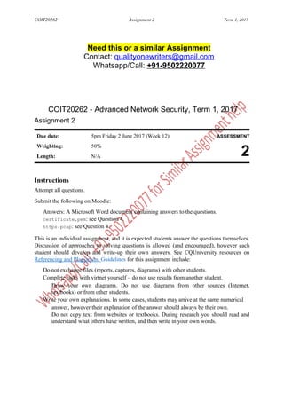 COIT20262 Assignment 2 Term 1, 2017
Need this or a similar Assignment
Contact: qualityonewriters@gmail.com
Whatsapp/Call: +91-9502220077
COIT20262 - Advanced Network Security, Term 1, 2017
Assignment 2
Due date: 5pm Friday 2 June 2017 (Week 12) ASSESSMENT
Weighting: 50%
2Length: N/A
Instructions
Attempt all questions.
Submit the following on Moodle:
Answers: A Microsoft Word document containing answers to the questions.
certificate.pem: see Question 4.
https.pcap: see Question 4.
This is an individual assignment, and it is expected students answer the questions themselves.
Discussion of approaches to solving questions is allowed (and encouraged), however each
student should develop and write-up their own answers. See CQUniversity resources on
Referencing and Plagiarism. Guidelines for this assignment include:
Do not exchange files (reports, captures, diagrams) with other students.
Complete tasks with virtnet yourself – do not use results from another student.
Draw your own diagrams. Do not use diagrams from other sources (Internet,
textbooks) or from other students.
Write your own explanations. In some cases, students may arrive at the same numerical
answer, however their explanation of the answer should always be their own.
Do not copy text from websites or textbooks. During research you should read and
understand what others have written, and then write in your own words.
 