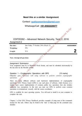 Need this or a similar Assignment
Contact: qualityonewriters@gmail.com
Whatsapp/Call: +91-9502220077
COIT20262 – Advanced Network Security, Term 2, 2016
Assignment 2
Due date: 5pm Friday 7th
October 2016 (Week 12) ASSESSMENT
Weighting: 50%
2Length: N/A
Note: Attempt all questions
Assignment Submission
Your assignment must be in Microsoft Word format, and must be submitted electronically by
the due date via the Moodle website
Question 1 – Cryptographic Operations with GPG [10 marks]
Objective: gain experience with using software to perform common cryptographic
operations.
There are many different software (and hardware) implementations of cryptographic
operations. GNU Privacy Guard (GPG) is one such piece of software, which focusses on a
simple, open source implementation of common public key operations (but also includes
symmetric key encryption). In this task you must use GPG to perform some common
operations to communicate securely with the course coordinator.
GPG is available for most operating systems. You will need to install it on your computer to
complete this task.
Chapter 1 of the GNU Privacy Handbook provides examples of using most of the commands
needed for this task. Others may be found in the ‘man’ or help page for the command once
installed.
 