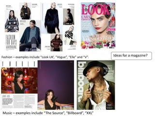 Ideas for a magazine?Fashion – examples include “Look UK’, “Vogue”, “Elle” and “V”.
Music – examples include “The Source”, “Billboard”, “XXL”
 