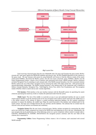 Efficient Navigation of Query Results Using Concept Hierarchies




                                                       Fig 3 system flow

           Upon receiving a keyword query from the user, BioIntelR sends the query and Visualize the query results, BioNav
executes the same query against the MEDLINE database and retrieves only the IDs (PubMed Identifiers) of the citations in
the query result. The user interacts with system by using BioIntelR web browse to find the effective results of the search
criteria from PubMed. Previously the BioNav system, once the user issues a keyword query, PubMed—BioNav uses the
Entrez Programming Utilities—returns a list of citations, each associated with several MeSH concepts. BioNav constructs
an Initial Navigation Tree by attaching to each concept node of the MeSH concept hierarchy a list of its associated citations
BioNav reduces the size of the initial navigation tree by removing the nodes with empty results lists, while preserving the
ancestor/descendant relationships. The MeSH concept hierarchy is the starting point of the framework and is defined as
follows: Concept Hierarchy, Navigation Tree, Valid EdgeCut, Active Tree, Active Tree Visualization, and The navigation
model of BioNav which is used to device and evaluate algorithms .

           Web Interface: Web interface is the user interface interacts with the BiointelR system, by specifying the search
criteria by specifying the search key words to visualize the optimized results from the system.

           Middle Layer: The role of the middle is to provide an easy to use and understand interface for user to search
criteria against database to get the minimal result set for easy navigation and it reduces search result time.The middle laye r is
a file mainly consists of the schema of objects is created according underlying database, the file contains connection
parameter to connect the database, the middle layer Maps the search keywords to the database and validated path for the
search criteria .The layer acts as bridge between the user interface and the database. The schemas that we created must be
relevant to the end user business environment and vocabulary.

           Navigation System:After the user issues a keyword query, BioNav initiates navigation by constructing the initial
active tree (which has a single component tree rooted at the MeSH root) and displaying its root to the user. Subsequently, the
user navigates the tree by performing one of the following actions on a given component subtree rooted at concept node n:
EXPAND, SHOWRESULTS, IGNORE, BACKTRACK this navigation process continues until the user finds all the
citations she is interested in.

       Programming Utilities: Entrez Programming Utilities returns a list of citations, each associated with several
MeSH concepts


                                                                3
 
