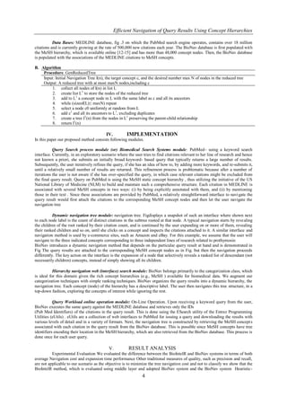 Efficient Navigation of Query Results Using Concept Hierarchies

           Data Bases: MEDLINE database, fig .3 on which the PubMed search engine operates, contains over 18 million
citations and is currently growing at the rate of 500,000 new citations each year. The BioNav database is first populated wit h
the MeSH hierarchy, which is available online [12-15] and has more than 48,000 concept nodes. Then, the BioNav database
is populated with the associations of the MEDLINE citations to MeSH concepts.

B. Algorithm
    Procedure. GenReducedTree
    Input: Initial Navigation Tree I(n), the target concept c, and the desired number max N of nodes in the reduced tree
    Output: A reduced tree with at most maxN nodes,including c
         1. collect all nodes of I(n) in list L
         2. create list L1 to store the nodes of the reduced tree
         3. add to L1 a concept node in L with the same label as c and all its ancestors
         4. while (sizeof(L)≤ maxN) repeat
         5. select a node c0 uniformly at random from L
         6. add c1 and all its ancestors to L1, excluding duplicates
         7. create a tree I1(n) from the nodes in L1 preserving the parent-child relationship
         8. return I1(n)

                                           IV.         IMPLEMENTATION
In this paper our proposed method consists following modules.

           Query Search process module (or) Biomedical Search Systems module: PubMed– using a keyword search
interface. Currently, in an exploratory scenario where the user tries to find citations relevant to her line of research and hence
not known a priori, she submits an initially broad keyword- based query that typically returns a large number of results.
Subsequently, the user iteratively refines the query, if she has an idea of how to, by adding more keywords, and re-submits it,
until a relatively small number of results are returned. This refinement process is problematic because after a number of
iterations the user is not aware if she has over-specified the query, in which case relevant citations might be excluded from
the final query result. Query on PubMed is using the MeSH static concept hierarchy , thus utilizing the initiative of the US
National Library of Medicine (NLM) to build and maintain such a comprehensive structure. Each citation in MEDLINE is
associated with several MeSH concepts in two ways: (i) by being explicitly annotated with them, and (ii) by mentioning
those in their text . Since these associations are provided by PubMed, a relatively straightforward interface to navigate the
query result would first attach the citations to the corresponding MeSH concept nodes and then let the user navigate the
navigation tree

           Dynamic navigation tree module: navigation tree. Figdisplays a snapshot of such an interface where shown next
to each node label is the count of distinct citations in the subtree rooted at that node. A typical navigation starts by reve aling
the children of the root ranked by their citation count, and is continued by the user expanding on or more of them, revealing
their ranked children and so on, until she clicks on a concept and inspects the citations attached to it. A similar interface and
navigation method is used by e-commerce sites, such as Amazon and eBay. For this example, we assume that the user will
navigate to the three indicated concepts corresponding to three independent lines of research related to prothymosin
BioNav introduces a dynamic navigation method that depends on the particular query result at hand and is demonstrated in
Fig The query results are attached to the corresponding MeSH concept nodes as in Fig. but then the navigation proceeds
differently. The key action on the interface is the expansion of a node that selectively reveals a ranked list of descendant (not
necessarily children) concepts, instead of simply showing all its children.

           Hierarchy navigation web (interface) search module: BioNav belongs primarily to the categorization class, which
is ideal for this domain given the rich concept hierarchies (e.g., MeSH ) available for biomedical data. We augment our
categorization techniques with simple ranking techniques. BioNav organizes the query results into a dynamic hierarchy, the
navigation tree. Each concept (node) of the hierarchy has a descriptive label. The user then navigates this tree structure, in a
top-down fashion, exploring the concepts of interest while ignoring the rest.

           Query Workload online operation module: On-Line Operation. Upon receiving a keyword query from the user,
BioNav executes the same query against the MEDLINE database and retrieves only the IDs
(Pub Med Identifiers) of the citations in the query result. This is done using the ESearch utility of the Entrez Programming
Utilities (eUtils) . eUtils are a collection of web interfaces to PubMed for issuing a query and downloading the results with
various levels of detail and in a variety of formats. Next, the navigation tree is constructed by retrieving the MeSH concept s
associated with each citation in the query result from the BioNav database. This is possible since MeSH concepts have tree
identifiers encoding their location in the MeSH hierarchy, which are also retrieved from the BioNav database. This process is
done once for each user query.

                                            V.          RESULT ANALYSIS
          Experimental Evaluation We evaluated the difference between the BioIntelR and BioNav systems in terms of both
average Navigation cost and expansion time performance Other traditional measures of quality, such as precision and recall,
are not applicable to our scenario as the objective is to minimize the tree navigation cost and not to classify we show that the
BioIntelR method, which is evaluated using middle layer and adopted BioNav system and the BioNav system Heuristic-
                                                                4
 