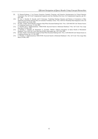 Efficient Navigation of Query Results Using Concept Hierarchies

[9].    D. Demner-Fushman, J. Lin,―Answer Extraction, Semantic Clustering, and Extractive Summarization for Clinical Question
        Answering‖, Proc. Int’l Conf. Computational Linguistics and Ann. Meeting of the Assoc. for Computational Linguistics, pp. 841-
        848, 2006.
[10].   W. Lee, L. Raschid, H. Sayyadi, and P. Srinivasan, ―Exploiting Ontology Structure and Patterns of Annotation to Mine
        Significant Associations between Pairs of Controlled Vocabulary Terms,‖ Proc. Fifth Int’l Workshop Data Integration in the Life
        Sciences (DILS), pp. 44-60, 2008.
[11].   M. Kaki, ―Findex: Search Results Categories Help When Document Ranking Fails,‖ Proc. ACM SIGCHI Conf. Human Factors
        in Computing Systems, pp. 131-140, 2005.
[12].   V. Hristidis and Y. Papakonstantinou, ―DISCOVER: Keyword Search in Relational Databases,‖ Proc. Int’l Conf. Very Large
        Data Bases (VLDB), 2002.
[13].   A. Kashyap, V. Hristidis, M. Petropoulos, S. Tavoulari, ―BioNav: Effective Navigation on Query Results of Biomedical
        Databases‖, Proc. IEEE Int’l Conf. Data Eng. (ICDE), (short paper), pp. 1287-1290, 2009.
[14].   M. Kaki,―Findex: Search Results Categories Help When Document Ranking Fails‖, Proc. ACM SIGCHI Conf. Human Factors in
        Computing Systems, pp. 131-140, 2005.
[15].   V. Hristidis, Y. Papakonstantinou,―DISCOVER: Keyword Search in Relational Databases‖, Proc. Int’l Conf. Very Large Data
        Bases (VLDB), 2002.




                                                                 6
 