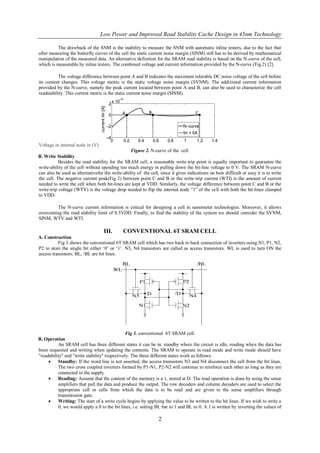 Low Power and Improved Read Stability Cache Design in 45nm Technology

          The drawback of the SNM is the inability to measure the SNM with automatic inline testers, due to the fact that
after measuring the butterfly curves of the cell the static current noise margin (SINM) still has to be derived by mathematical
manipulation of the measured data. An alternative definition for the SRAM read stability is based on the N-curve of the cell,
which is measurable by inline testers. The combined voltage and current information provided by the N-curve (Fig.2) [2].

          The voltage difference between point A and B indicates the maximum tolerable DC noise voltage of the cell before
its content changes. This voltage metric is the static voltage noise margin (SVNM). The additional current information
provided by the N-curve, namely the peak current located between point A and B, can also be used to characterize the cell
readstability. This current metric is the static current noise margin (SINM).




Voltage in internal node in (V)
                                                 Figure 2. N-curve of the cell.
B. Write Stability
           Besides the read stability for the SRAM cell, a reasonable write-trip point is equally important to guarantee the
write-ability of the cell without spending too much energy in pulling down the bit-line voltage to 0 V. The SRAM N-curve
can also be used as alternativefor the write-ability of the cell, since it gives indications on how difficult or easy it is to write
the cell. The negative current peak(Fig 2) between point C and B or the write-trip current (WTI) is the amount of current
needed to write the cell when both bit-lines are kept at VDD. Similarly, the voltage difference between point C and B or the
write-trip voltage (WTV) is the voltage drop needed to flip the internal node ―1‖ of the cell with both the bit-lines clamped
to VDD.

        The N-curve current information is critical for designing a cell in nanometer technologies. Moreover, it allows
overcoming the read stability limit of 0.5VDD. Finally, to find the stability of the system we should consider the SVNM,
SINM, WTV and WTI.

                                   III.       CONVENTIONAL 6T SRAM CELL
A. Construction
          Fig 3 shows the conventional 6T SRAM cell which has two back to back connection of inverters using N1, P1, N2,
P2 to store the single bit either ‗0‘ or ‗1‘. N3, N4 transistors are called as access transistors. WL is used to turn ON the
access transistors. BL, /BL are bit lines.




                                               Fig 3. conventional 6T SRAM cell.
B. Operation
          An SRAM cell has three different states it can be in: standby where the circuit is idle, reading when the data has
been requested and writing when updating the contents. The SRAM to operate in read mode and write mode should have
"readability" and "write stability" respectively. The three different states work as follows:
         Standby: If the word line is not asserted, the access transistors N3 and N4 disconnect the cell from the bit lines.
          The two cross coupled inverters formed by P1-N1, P2-N2 will continue to reinforce each other as long as they are
          connected to the supply.
         Reading: Assume that the content of the memory is a 1, stored at D. The read operation is done by using the sense
          amplifiers that pull the data and produce the output. The row decoders and column decoders are used to select the
          appropriate cell or cells from which the data is to be read and are given to the sense amplifiers through
          transmission gate.
         Writing: The start of a write cycle begins by applying the value to be written to the bit lines. If we wish to write a
          0, we would apply a 0 to the bit lines, i.e. setting BL bar to 1 and BL to 0. A 1 is written by inverting the values of

                                                                 2
 