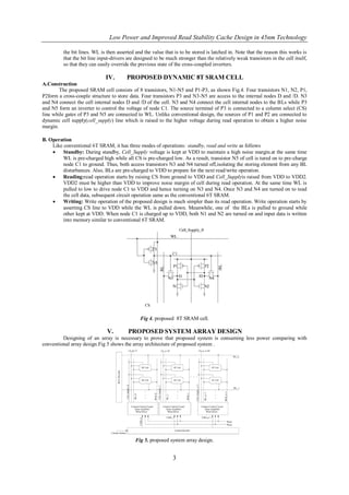 Low Power and Improved Read Stability Cache Design in 45nm Technology

         the bit lines. WL is then asserted and the value that is to be stored is latched in. Note that the reason this works is
         that the bit line input-drivers are designed to be much stronger than the relatively weak transistors in the cell itself,
         so that they can easily override the previous state of the cross-coupled inverters.

                              IV.       PROPOSED DYNAMIC 8T SRAM CELL
A.Construction
        The proposed SRAM cell consists of 8 transistors, N1-N5 and P1-P3, as shown Fig.4. Four transistors N1, N2, P1,
P2form a cross-couple structure to store data. Four transistors P3 and N3-N5 are access to the internal nodes D and /D. N3
and N4 connect the cell internal nodes D and /D of the cell. N3 and N4 connect the cell internal nodes to the BLs while P3
and N5 form an inverter to control the voltage of node C1. The source terminal of P3 is connected to a column select (CS)
line while gates of P3 and N5 are connected to WL. Unlike conventional design, the sources of P1 and P2 are connected to
dynamic cell supply(cell_supply) line which is raised to the higher voltage during read operation to obtain a higher noise
margin.

B. Operation
    Like conventional 6T SRAM, it has three modes of operations: standby, read and write as follows
        Standby: During standby, Cell_Supply voltage is kept at VDD to maintain a high noise margin.at the same time
         WL is pre-charged high while all CS is pre-charged low. As a result, transistor N5 of cell is tured on to pre-charge
         node C1 to ground. Thus, both access transistors N3 and N4 turned off,isolating the storing element from any BL
         disturbances. Also, BLs are pre-charged to VDD to prepare for the next read/write operation.
        Reading:read operation starts by raising CS from ground to VDD and Cell_Supplyis raised from VDD to VDD2.
         VDD2 must be higher than VDD to improve noise margin of cell during read operation. At the same time WL is
         pulled to low to drive node C1 to VDD and hence turning on N3 and N4. Once N3 and N4 are turned on to read
         the cell data, subsequent circuit operation same as the conventional 6T SRAM.
        Writing: Write operation of the proposed design is much simpler than its read operation. Write operation starts by
         asserting CS line to VDD while the WL is pulled down. Meanwhile, one of the BLs is pulled to ground while
         other kept at VDD. When node C1 is charged up to VDD, both N1 and N2 are turned on and input data is written
         into memory similar to conventional 6T SRAM.




                                               Fig 4. proposed 8T SRAM cell.

                              V.         PROPOSED SYSTEM ARRAY DESIGN
         Designing of an array is necessary to prove that proposed system is consuming less power comparing with
conventional array design.Fig 5 shows the array architecture of proposed system .




                                            Fig 5. proposed system array design.


                                                               3
 