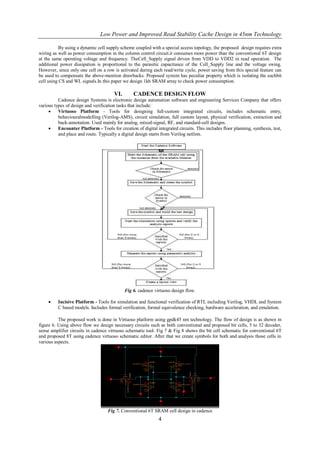 Low Power and Improved Read Stability Cache Design in 45nm Technology

          By using a dynamic cell supply scheme coupled with a special access topology, the proposed design requires extra
wiring as well as power consumption in the column control circuit.it consumes more power than the conventional 6T design
at the same operating voltage and frequency. TheCell_Supply signal driven from VDD to VDD2 in read operation. The
additional power dissipation is proportional to the parasitic capacitance of the Cell_Supply line and the voltage swing.
However, since only one cell on a row is activated during each read/write cycle, power saving from this special feature can
be used to compensate the above-mention drawbacks. Proposed system has peculiar property which is isolating the eachbit
cell using CS and WL signals.In this paper we design 1kb SRAM array to check power consumption.

                                       VI.        CADENCE DESIGN FLOW
          Cadence design Systems is electronic design automation software and engineering Services Company that offers
various types of design and verification tasks that include:
         Virtuoso Platform - Tools for designing full-custom integrated circuits, includes schematic entry,
          behaviouralmodelling (Verilog-AMS), circuit simulation, full custom layout, physical verification, extraction and
          back-annotation. Used mainly for analog, mixed-signal, RF, and standard-cell designs.
         Encounter Platform - Tools for creation of digital integrated circuits. This includes floor planning, synthesis, test,
          and place and route. Typically a digital design starts from Verilog netlists.




                                             Fig 6. cadence virtuoso design flow.

         Incisive Platform - Tools for simulation and functional verification of RTL including Verilog, VHDL and System
          C based models. Includes formal verification, formal equivalence checking, hardware acceleration, and emulation.

          The proposed work is done in Virtuoso platform using gpdk45 nm technology. The flow of design is as shown in
figure 6. Using above flow we design necessary circuits such as both conventional and proposed bit cells, 5 to 32 decoder,
sense amplifier circuits in cadence virtuoso schematic tool. Fig 7 & Fig 8 shows the bit cell schematic for conventional 6T
and proposed 8T using cadence virtuoso schematic editor. After that we create symbols for both and analysis those cells in
various aspects.




                                    Fig 7. Conventional 6T SRAM cell design in cadence
                                                               4
 