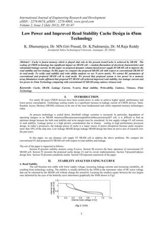 International Journal of Engineering Research and Development
eISSN : 2278-067X, pISSN : 2278-800X, www.ijerd.com
Volume 2, Issue 2 (July 2012), PP. 01-07

  Low Power and Improved Read Stability Cache Design in 45nm
                        Technology
    K. Dhanumjaya, Dr. MN.Giri Prasad, Dr. K.Padmaraju, Dr. M.Raja Reddy
                            Jawaharlal Nehru Technological University, Anantapur, AP, INDIA



Abstract––Cache is fastest memory which is played vital role in the present trend.Cache is achieved by SRAM. The
scaling of CMOS technology has significant impact on SRAM cell -- random fluctuation of electrical characteristics and
substantial leakage current. In this paper we proposed dynamic column based power supply 8T SRAM cell to improve the
read stability and low leakage. In this paper we compare the proposed SRAM cell with respect to conventional SRAM 6T
in read mode. To verify read stability and write ability analysis we use N-curve metric. We extract RC parameters of
conventional and proposed SRAM cell in read mode. We proved that proposed system is low power in a memory
array.Simulation results affirmed that proposed 8T SRAM cell achieved improved read stability, low leakage current and
low power in 45nm Technology comparing with conventional 6T SRAM using cadence virtuoso tool.

Keywords––Cache, SRAM, Leakage Current, N-curve, Read stability, Write-ability, Cadence, Virtuoso, 45nm
Technology.

                                             I.        INTRODUCTION
         For nearly 40 years CMOS devices have been scaled down in order to achieve higher speed, performance and
lower power consumption. Technology scaling results in a significant increase in leakage current of CMOS devices. Static
Random Access Memory (SRAM) continues to be one of the most fundamental and vitally important memory technologies
today.

          As process technology is scaled down, threshold voltage variation is increased. In particular, degradation of
operating margins in an SRAM memorycellbecomesaseriousproblem.Intheconventional6T cell, it is difficult to find an
optimum design because the both read stability and write margin must be considered. At low supply voltage 6T cell worsen
in read stability. Leakage power is a high priority consideration due to feature scaling in high performance processor
design. In today‘s processors, the leakage power of cache is a major source of power dissipation because cache occupies
more than 50% of the chip area. Low leakage SRAM design leakage SRAM design has been an active area of research over
the past years.

         In this paper, we use dynamic cell supply 8T SRAM cell to address the above problems. We compare the
conventional 6T and proposed 8T SRAM cell with respect to read stability and leakage.

The rest of the paper is organized as follows:
          Section II presents stability analysis using N-curve. Section III reviews the basic operation of conventional 6T
SRAM cell. Section IV presents the proposed cache design [1] and its circuit implementation. Section VpresentsCadence
design flow. Section VI presents simulation results. Section VII represent conclusion of the paper.

                             II.       STABILITY ANALYSIS USING N-CURVE
A. Read Stability
           The cell becomes less stable with lower supply voltage, increasing leakage currents and increasing variability, all
resulting from technology scaling. The stability is usually defined by the SNM as the maximum value of DC noise voltage
that can be tolerated by the SRAM cell without change the stored bit. Locating the smallest square between the two largest
ones delimited by the eyes of the butterfly curve determines graphically the SNM shown in Fig1.




                                                        Fig 1: SNM


                                                              1
 