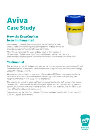 How the KeepCup has
been implemented
Initially Keep Cups were given out as prizes for staff during Climate
Week 2013 for those entering various competitions and as a reward for
those buying a certain number of low carbon meals.
After this we monitored the usage and as a result of their success in
Climate Week 2013 we made KeepCups available again for staff, to buy them
at a subsidised rate at any time; the money recouped is then invested into more cups.
Testimonial
The response from staff has been very positive, each time they use their cup they save 10p off
their tea or coffee. After the first batch was released usage rose over 4 months to an average
usage of 1,400 cups a month.
We released a second batch a year later in Climate Week 2013 which saw usage rise slightly
more and then for World Environment Day introducing a discount for people using their
KeepCup. In the first month usage rose to 2,157 times.
The main barrier to further use is staff awareness, and facilities for staff to clean their cups in
between use. The former we are addressing with regular education of staff through posters,
comms, environmental champion’s network and on-site café materials, with the latter issue
more difficult to address in the short term.
Since introducing the KeepCup in March 2012 they have been used by staff 19,159 times until
June 2013, a great achievement.
Case Study
Aviva
 