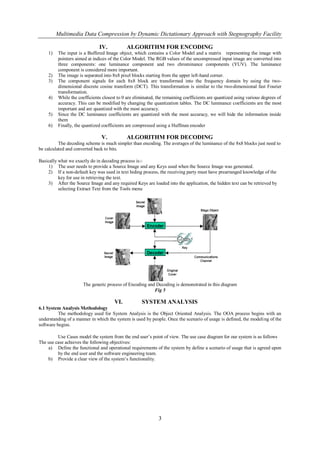 Multimedia Data Compression by Dynamic Dictationary Approach with Stegnography Facility

                              IV.           ALGORITHM FOR ENCODING
    1)   The input is a Buffered Image object, which contains a Color Model and a matrix representing the image with
         pointers aimed at indices of the Color Model. The RGB values of the uncompressed input image are converted into
         three components: one luminance component and two chrominance components (YUV). The luminance
         component is considered more important.
    2)   The image is separated into 8x8 pixel blocks starting from the upper left-hand corner.
    3)   The component signals for each 8x8 block are transformed into the frequency domain by using the two-
         dimensional discrete cosine transform (DCT). This transformation is similar to the two-dimensional fast Fourier
         transformation.
    4)   While the coefficients closest to 0 are eliminated, the remaining coefficients are quantized using various degrees of
         accuracy. This can be modified by changing the quantization tables. The DC luminance coefficients are the most
         important and are quantized with the most accuracy.
    5)   Since the DC luminance coefficients are quantized with the most accuracy, we will hide the information inside
         them
    6)   Finally, the quantized coefficients are compressed using a Huffman encoder

                               V.           ALGORITHM FOR DECODING
          The decoding scheme is much simpler than encoding. The averages of the luminance of the 8x8 blocks just need to
be calculated and converted back to bits.

Basically what we exactly do in decoding process is:-
    1) The user needs to provide a Source Image and any Keys used when the Source Image was generated.
    2) If a non-default key was used in text hiding process, the receiving party must have prearranged knowledge of the
          key for use in retrieving the text.
    3) After the Source Image and any required Keys are loaded into the application, the hidden text can be retrieved by
          selecting Extract Text from the Tools menu




                      The generic process of Encoding and Decoding is demonstrated in this diagram
                                                         Fig 5

                                      VI.           SYSTEM ANALYSIS
6.1 System Analysis Methodology
          The methodology used for System Analysis is the Object Oriented Analysis. The OOA process begins with an
understanding of a manner in which the system is used by people. Once the scenario of usage is defined, the modeling of the
software begins.

         Use Cases model the system from the end user’s point of view. The use case diagram for our system is as follows
The use case achieves the following objectives:
    a) Define the functional and operational requirements of the system by define a scenario of usage that is agreed upon
         by the end user and the software engineering team.
    b) Provide a clear view of the system’s functionality.




                                                             3
 