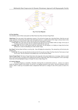 Multimedia Data Compression by Dynamic Dictationary Approach with Stegnography Facility




                                                Fig. 6 Use Case Diagram

6.2 User Interface
User interface consist of three main panels are Main Panel, Key Panel, & Source/Target Panel.

Main Panel: The main panel of the application contains a Text tab and an Image tab as described below. Both the text and
image cannot be viewed at the same time in the main panel; however, a scaled version of the image is always shown in the
Source/Target pane, so both will be visible if the text tab for the main panel is selected.
    i) Text Tab: This is the main text area into which the user types the text to be hidden within an image. In the case of
         extracting text from an image, the text would be loaded into this same tab.
    ii) Image Tab: This tab is also located within the main panel. Its sole purpose is to display an image that has been
         produced as a result of embedding text within another image.

Key Panel: The Key Panel will have a text key tabs that will display the selected key. The selected key will be the key the
program uses.
     i) Text tab: The user may type directly into the text tab. He can also use Open Text Key from the Tools menu to load
          text as a key. The text continues to be editable once a text file has been loaded.

Source/Target Panel: The Source/Target Panel shows the image that will contain hidden text, or an image, which we would
like to extract text from. An image can be loaded into the Source/Target Pane either from the Image Bar via the Load Image
button that will load highlighted image or through File menu ‡ Open Image File.

6.3 Activity Diagram
          An activity diagram is essentially a flowchart, showing flow of control from activity to activit y. It is used to
model the dynamic aspects of the system. An activity is an ongoing execution in the system. Activities ultimately result in
actions, which is made up of executable atomic computations that result in a change in state of the system or retur n of a
value.




                                                            4
 