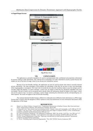 Multimedia Data Compression by Dynamic Dictationary Approach with Stegnography Facility

6.4 Input/Output Screens
 .




                                                       Fig.9 Login Screen




                                                        Fig.10 Main Panel

                                            VII.            CONCLUSION
          The application is primarily intended to be used to inconspicuously hide confidential and proprietary information
by anyone seeking to hide information. This software has an advantage over other information security systems because the
hidden text are in the form of image, which is not obvious text information carriers.

          Because of its user-friendly interface, the application can also be used by anyone who wants to securely transmit
private information. The main advantage of this program for individuals is that they do not have to have any knowledge
about steganography or encryption. The visual way to encode the text, plus the visual key makes it easy for average users to
navigate within the program. To send a message, a source text, an image in which the text should be embedded, and a key
are needed. The key is used to aid in encryption and to decide where the information should be hidden in the image. A short
text can be used as a key. To receive a message, a source image containing the information and the corresponding key are
both required. The result will appear in the text tab after decoding.

          The common Internet-friendly format is offered. It is inherently more difficult to hide information in a JPEG image
because that is exactly what the designers of JPEG wanted to avoid: the transmission of extra information that doesn't a ffect
the appearance of the image.

                                                       REFERENCES
[1].      Daniel L.Lau, Robert Ulichney, Gonzalo R.Arce, “Fundamental Characteristics of Halftone Textures: Blue-Noise and Green-
          Noise”, Image Systems Laboratory, HP Laboratories Cambridge, March 2003.
[2].      C.Yang and C.Laih, “New colored visual secret sharing schemes”, Designs, Codes and Cryptography, vol.20, 2000, pp.325-335.
[3].      C.Chang, C.Tsai, and T.Chen, “A new scheme for sharing secret color images in computer network”, in Proc. of International
          Conference on Parallel and Distributed Systems, 2000, pp. 21-27.
[4].      R.L.Alder, B.P.Kitchens, M.Martens, “The mathematics of halftoning”, IBM J. Res. & Dev. Vol.47 No.1, Jan. 2003, pp. 5 -15.
[5].      R.Lukac, K.N.Plantaniotis, B.Smolka, “A new approach to color image secret sharing”, EUSIPCO 2004, pp.1493-1496.
[6].      H.Ancin, Anoop K.Bhattacharjya, Joseph Shu, “Improving void-and-cluster for better halftone uniformity”,International
          Conference on Digital Printing Technoogies.
[7].      N . Provos, “Defending Against Statistical Steganography,” Proc 10th USENEX Security Symposium 2005.
                                                                 6
 