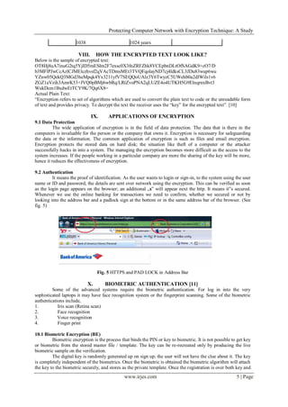 Protecting Computer Network with Encryption Technique: A Study
www.irjes.com 5 | Page
1038 1024 years
VIII. HOW THE ENCRYPTED TEXT LOOK LIKE?
Below is the sample of encrypted text:
OT8Hj8uA7inuG2tq5YjID5mESlm2F7exsc0X3fnZRFZhk8YCEpbnDLtOfSAGdK9+cO7/D
b3MFlPJwCcAzlCJMElczhvsf2qVAcTDmsMEt3TVQFqolayND7cj4ldksCL3JDu83wup6wu
YZnw05QekQ3MGd3heMpqk4Yx3211yfV7SEQQoUAlz3Y6TwyzC5UWehb0a2dIWils1v6
ZGZ1aVzih3AmrK53+JVQ0pBMj6wbRq/LRtZvoPNA2qLUZE4o4UTKH5G9ElnqrnxBvt3
WukDcm1BxdwEtTCY9K/7Qq6X8=
Actual Plain Text:
“Encryption refers to set of algorithms which are used to convert the plain text to code or the unreadable form
of text and provides privacy. To decrypt the text the receiver uses the “key” for the encrypted text”. [10]
IX. APPLICATIONS OF ENCRYPTION
9.1 Data Protection
The wide application of encryption is in the field of data protection. The data that is there in the
computers is invaluable for the person or the company that owns it. Encryption is necessary for safeguarding
the data or the information. The common application of encryption is such as files and email encryption.
Encryption protects the stored data on hard disk; the situation like theft of a computer or the attacker
successfully hacks in into a system. The managing the encryption becomes more difficult as the access to the
system increases. If the people working in a particular company are more the sharing of the key will be more,
hence it reduces the effectiveness of encryption.
9.2 Authentication
It means the proof of identification. As the user wants to login or sign-in, to the system using the user
name or ID and password, the details are sent over network using the encryption. This can be verified as soon
as the login page appears on the browser; an additional „s‟ will appear next the http. It means it‟s secured.
Whenever we use the online banking for transactions we need to confirm, whether we secured or not by
looking into the address bar and a padlock sign at the bottom or in the same address bar of the browser. (See
fig. 5)
Fig. 5 HTTPS and PAD LOCK in Address Bar
X. BIOMETRIC AUTHENTICATION [11]
Some of the advanced systems require the biometric authentication. For log in into the very
sophisticated laptops it may have face recognition system or the fingerprint scanning. Some of the biometric
authentications include,
1. Iris scan (Retina scan)
2. Face recognition
3. Voice recognition
4. Finger print
10.1 Biometric Encryption (BE)
Biometric encryption is the process that binds the PIN or key to biometric. It is not possible to get key
or biometric from the stored master file / template. The key can be re-recreated only by producing the live
biometric sample on the verification.
The digital key is randomly generated up on sign up; the user will not have the clue about it. The key
is completely independent of the biometrics. Once the biometric is obtained the biometric algorithm will attach
the key to the biometric securely, and stores as the private template. Once the registration is over both key and
 